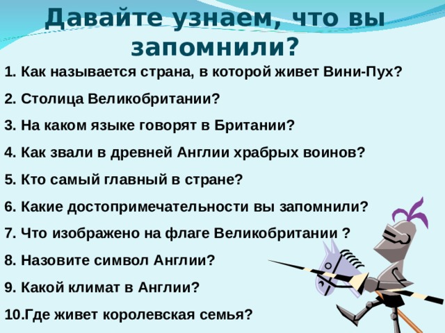 Давайте узнаем, что вы запомнили? Как называется страна, в которой живет Вини-Пух? Столица Великобритании? На каком языке говорят в Британии? Как звали в древней Англии храбрых воинов? Кто самый главный в стране? Какие достопримечательности вы запомнили? Что изображено на флаге Великобритании ? Назовите символ Англии? Какой климат в Англии? Где живет королевская семья?