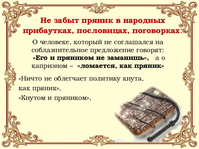 Не забыт пряник в народных прибаутках, пословицах, поговорках :   О человеке, который не соглашался на соблазнительное предложение говорят:  «Его и пряником не заманишь», а о капризном –   «ломается, как пряник» «Ничто не облегчает политику кнута, как пряник», «Кнутом и пряником», 