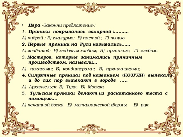 Игра «Закончи предложение»: 1.  Пряники  покрывались  сахарной :………. А) пудрой ; Б) глазурью;  В) пастой ;  Г) пылью 2. Первые  пряники на  Руси назывались…… А) лепёшкой;  Б) медовым хлебом;  В)  пряником;   Г)  хлебом. 3. Мастеров,  которые  занимались  пряничным  производством, называли… А)   пекарями;  Б)  кондитерами;   В)  пряничниками; 4. Силуэтные  пряники  под названием  «КОЗУЛИ»  выпекали  и  до  сих  пор  выпекают  в  городе   ….. А)  Архангельск  Б)  Тула   В)  Москва 5.   Тульские пряники  делают из  раскатанного  теста  с  помощью…. А) печатной доски   Б)  металлической формы     В)  рук 03/26/20 