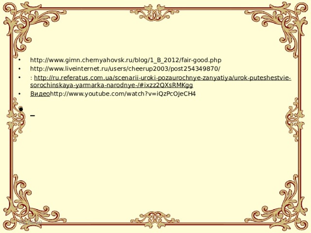 http://www.gimn.chernyahovsk.ru/blog/1_B_2012/fair-good.php http://www.liveinternet.ru/users/cheerup2003/post254349870/ :  http://ru.referatus.com.ua/scenarii-uroki-pozaurochnye-zanyatiya/urok-puteshestvie-sorochinskaya-yarmarka-narodnye-/#ixzz2QXsRMKgg Видео http://www.youtube.com/watch?v=iQzPcOJeCH4   03/26/20 