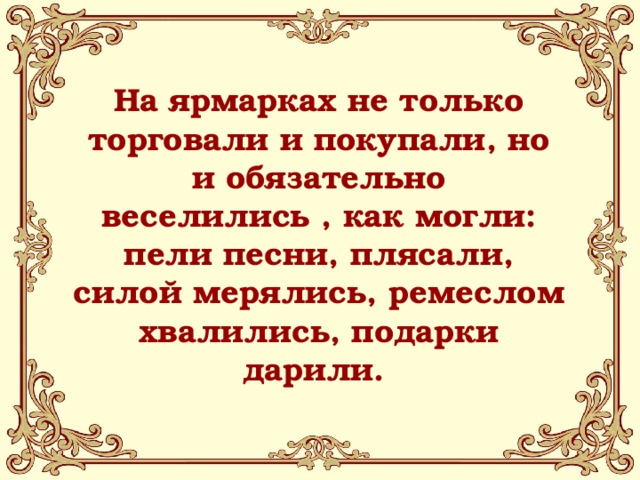 На ярмарках не только торговали и покупали, но и обязательно веселились , как могли: пели песни, плясали, силой мерялись, ремеслом хвалились, подарки дарили. 