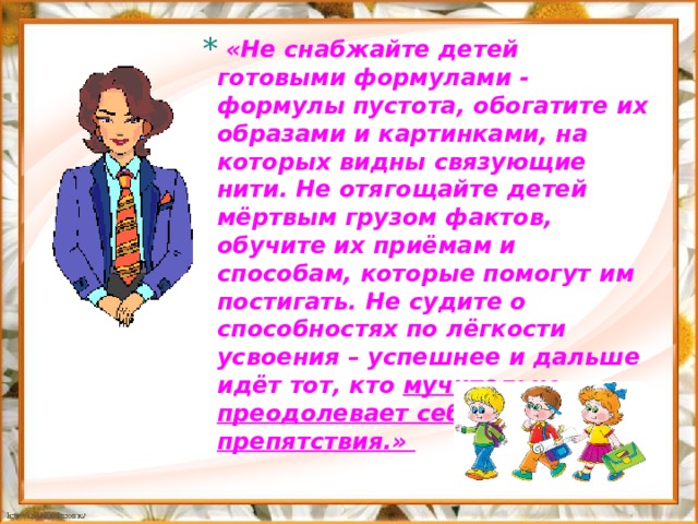  «Не снабжайте детей готовыми формулами - формулы пустота, обогатите их образами и картинками, на которых видны связующие нити. Не отягощайте детей мёртвым грузом фактов, обучите их приёмам и способам, которые помогут им постигать. Не судите о способностях по лёгкости усвоения – успешнее и дальше идёт тот, кто мучительно преодолевает себя и препятствия.»     