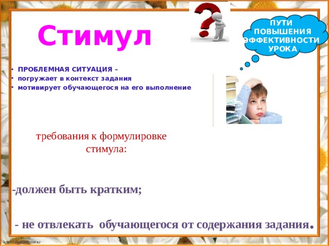 ПУТИ ПОВЫШЕНИЯ ЭФФЕКТИВНОСТИ УРОКА Стимул  ПРОБЛЕМНАЯ СИТУАЦИЯ – погружает в контекст задания мотивирует обучающегося на его выполнение  требования к формулировке стимула: -должен быть кратким;   - не отвлекать обучающегося от содержания задания . 