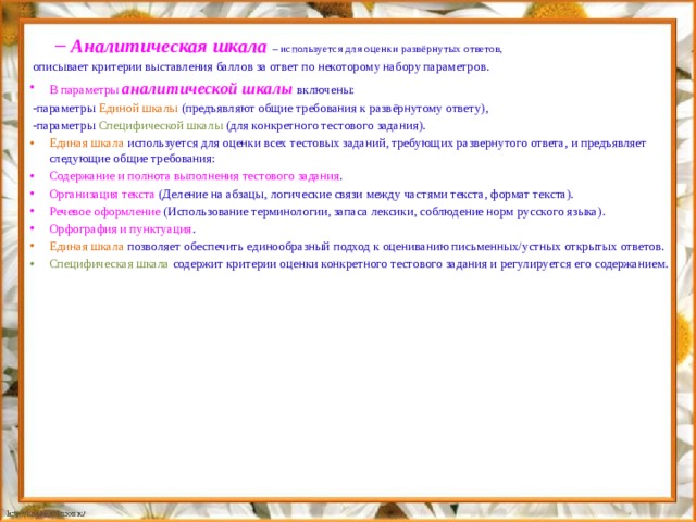 Аналитическая шкала – используется для оценки развёрнутых ответов, Аналитическая шкала – используется для оценки развёрнутых ответов, описывает критерии выставления баллов за ответ по некоторому набору параметров. В параметры аналитической шкалы включены: -параметры Единой шкалы (предъявляют общие требования к развёрнутому ответу), -параметры Специфической шкалы (для конкретного тестового задания). Единая шкала используется для оценки всех тестовых заданий, требующих развернутого ответа, и предъявляет следующие общие требования: Содержание и полнота выполнения тестового задания . Организация текста (Деление на абзацы, логические связи между частями текста, формат текста). Речевое оформление (Использование терминологии, запаса лексики, соблюдение норм русского языка). Орфография и пунктуация . Единая шкала позволяет обеспечить единообразный подход к оцениванию письменных/устных открытых ответов. Специфическая шкала содержит критерии оценки конкретного тестового задания и регулируется его содержанием. 