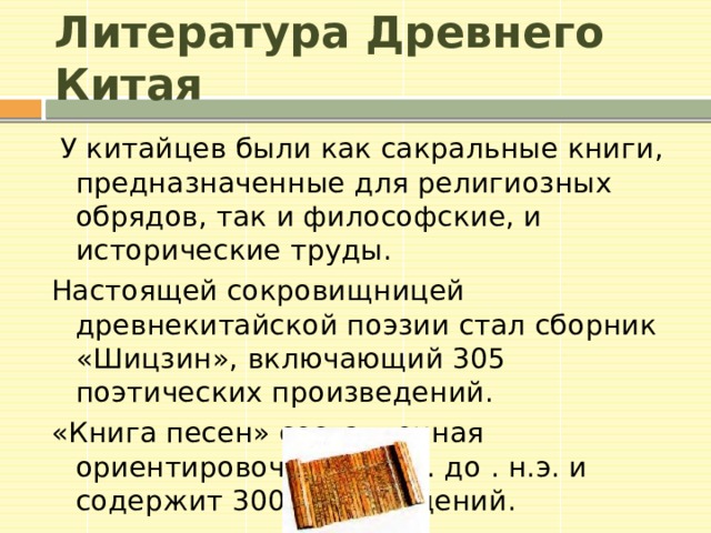 Литература Древнего Китая У китайцев были как сакральные книги, предназначенные для религиозных обрядов, так и философские, и исторические труды. Настоящей сокровищницей древнекитайской поэзии стал сборник «Шицзин», включающий 305 поэтических произведений. «Книга песен» составленная ориентировочно в I тыс. до . н.э. и содержит 300 произведений.