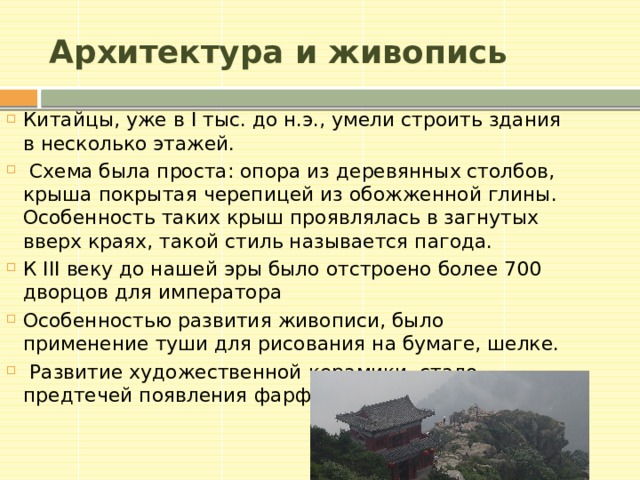 Архитектура и живопись Китайцы, уже в I тыс. до н.э., умели строить здания в несколько этажей. Схема была проста: опора из деревянных столбов, крыша покрытая черепицей из обожженной глины. Особенность таких крыш проявлялась в загнутых вверх краях, такой стиль называется пагода. К III веку до нашей эры было отстроено более 700 дворцов для императора Особенностью развития живописи, было применение туши для рисования на бумаге, шелке. Развитие художественной керамики, стало предтечей появления фарфора.