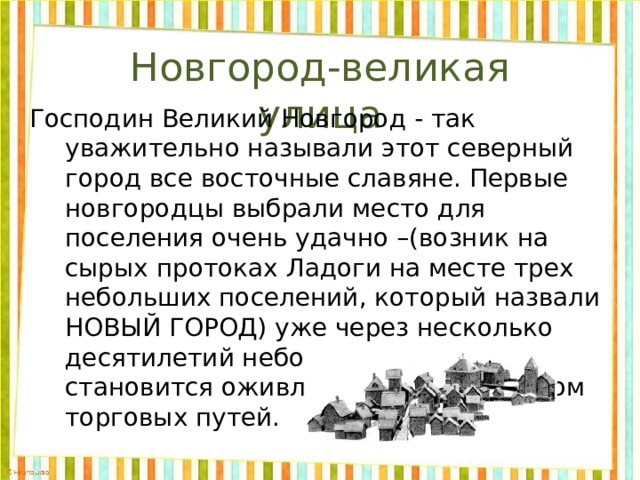 Новгород-великая улица    Господин Великий Новгород - так уважительно называли этот северный город все восточные славяне. Первые новгородцы выбрали место для поселения очень удачно –(возник на сырых протоках Ладоги на месте трех небольших поселений, который назвали НОВЫЙ ГОРОД) уже через несколько десятилетий небольшое поселение становится оживленным перекрестком торговых путей. 