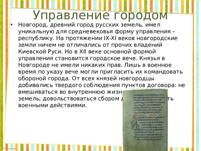 Управление городом Новгород, древний город русских земель, имел уникальную для средневековья форму управления – республику. На протяжении IX-XI веков новгородские земли ничем не отличались от прочих владений Киевской Руси. Но в XII веке основной формой управления становится городское вече. Князья в Новгороде не имели никаких прав. Лишь в военное время по указу вече могли пригласить их командовать обороной города. От всех князей новгородцы добивались твердого соблюдения пунктов договора: не вмешиваться во внутреннюю жизнь новгородских земель; довольствоваться сбором дани; руководить военными действиями. 