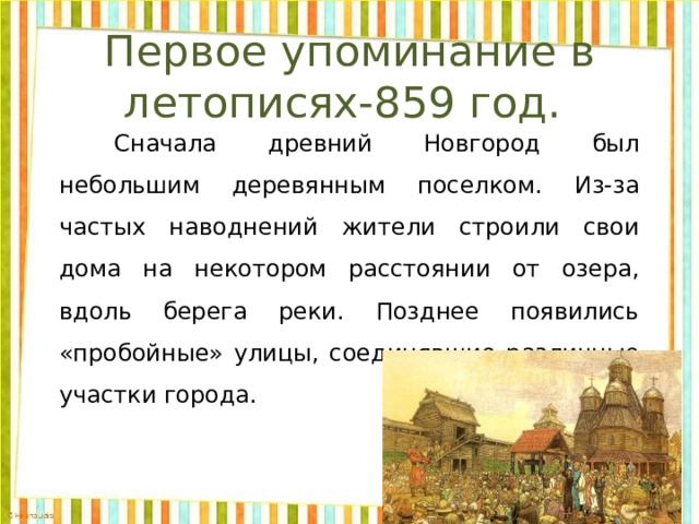 Первое упоминание в летописях-859 год.   Сначала древний Новгород был небольшим деревянным поселком. Из-за частых наводнений жители строили свои дома на некотором расстоянии от озера, вдоль берега реки. Позднее появились «пробойные» улицы, соединявшие различные участки города. 