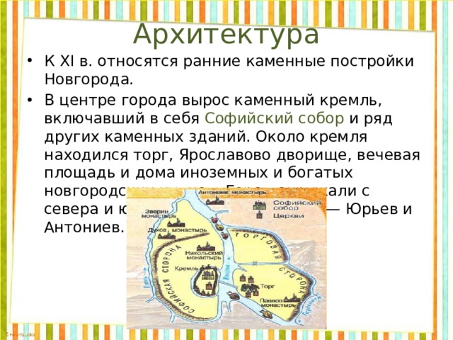 Архитектура К XI в. относятся ранние каменные постройки Новгорода. В центре города вырос каменный кремль, включавший в себя Софийский собор и ряд других каменных зданий. Около кремля находился торг, Ярославово дворище, вечевая площадь и дома иноземных и богатых новгородских купцов. Город окружали с севера и юга монастыри-крепости — Юрьев и Антониев. 