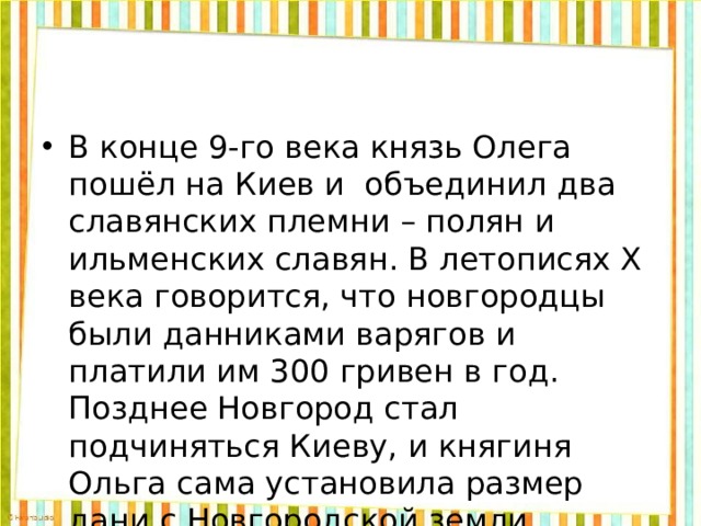 В конце 9-го века князь Олега пошёл на Киев и объединил два славянских племни – полян и ильменских славян. В летописях Х века говорится, что новгородцы были данниками варягов и платили им 300 гривен в год. Позднее Новгород стал подчиняться Киеву, и княгиня Ольга сама установила размер дани с Новгородской земли. 