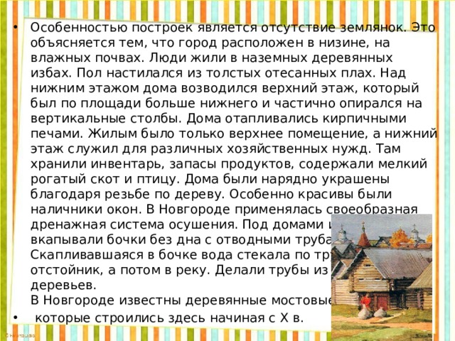 Особенностью построек является отсутствие землянок. Это объясняется тем, что город расположен в низине, на влажных почвах. Люди жили в наземных деревянных избах. Пол настилался из толстых отесанных плах. Над нижним этажом дома возводился верхний этаж, который был по площади больше нижнего и частично опирался на вертикальные столбы. Дома отапливались кирпичными печами. Жилым было только верхнее помещение, а нижний этаж служил для различных хозяйственных нужд. Там хранили инвентарь, запасы продуктов, содержали мелкий рогатый скот и птицу. Дома были нарядно украшены благодаря резьбе по дереву. Особенно красивы были наличники окон. В Новгороде применялась своеобразная дренажная система осушения. Под домами и амбарами вкапывали бочки без дна с отводными трубами. Скапливавшаяся в бочке вода стекала по трубе в отстойник, а потом в реку. Делали трубы из стволов деревьев.  В Новгороде известны деревянные мостовые,  которые строились здесь начиная с Х в.  