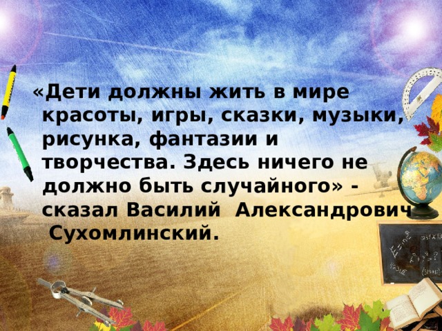 «Дети должны жить в мире красоты, игры, сказки, музыки, рисунка, фантазии и творчества. Здесь ничего не должно быть случайного» - сказал Василий Александрович Сухомлинский.