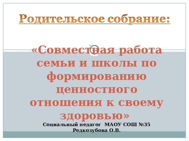 «Совместная работа семьи и школы по формированию ценностного отношения к своему здоровью» Социальный педагог МАОУ СОШ №35 Редкозубова О.В.