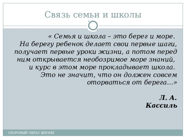 Связь семьи и школы « Семья и школа – это берег и море. На берегу ребенок делает свои первые шаги, получает первые уроки жизни, а потом перед ним открывается необозримое море знаний, и курс в этом море прокладывает школа. Это не значит, что он должен совсем оторваться от берега…» Л. А. Кассиль ЗДОРОВЫЙ ОБРАЗ ЖИЗНИ