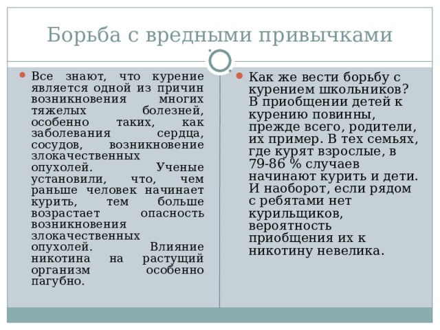 Борьба с вредными привычками Все знают, что курение является одной из причин возникновения многих тяжелых болезней, особенно таких, как заболевания сердца, сосудов, возникновение злокачественных опухолей. Ученые установили, что, чем раньше человек начинает курить, тем больше возрастает опасность возникновения злокачественных опухолей. Влияние никотина на растущий организм особенно пагубно. Как же вести борьбу с курением школьников? В приобщении детей к курению повинны, прежде всего, родители, их пример. В тех семьях, где курят взрослые, в 79-86 % случаев начинают курить и дети. И наоборот, если рядом с ребятами нет курильщиков, вероятность приобщения их к никотину невелика.