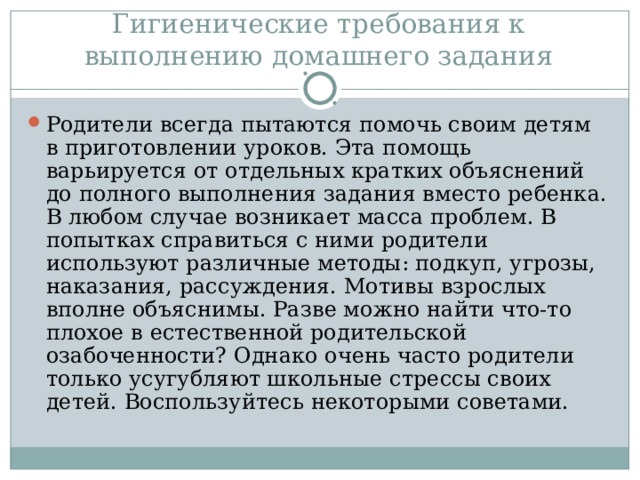 Гигиенические требования к выполнению домашнего задания Родители всегда пытаются помочь своим детям в приготовлении уроков. Эта помощь варьируется от отдельных кратких объяснений до полного выполнения задания вместо ребенка. В любом случае возникает масса проблем. В попытках справиться с ними родители используют различные методы: подкуп, угрозы, наказания, рассуждения. Мотивы взрослых вполне объяснимы. Разве можно найти что-то плохое в естественной родительской озабоченности? Однако очень часто родители только усугубляют школьные стрессы своих детей. Воспользуйтесь некоторыми советами.