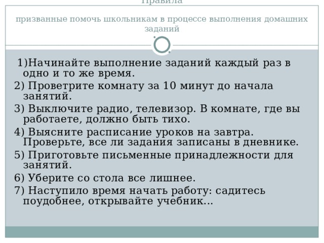 Правила призванные помочь школьникам в процессе выполнения домашних заданий 1)Начинайте выполнение заданий каждый раз в одно и то же время. 2) Проветрите комнату за 10 минут до начала занятий. 3) Выключите радио, телевизор. В комнате, где вы работаете, должно быть тихо. 4) Выясните расписание уроков на завтра. Проверьте, все ли задания записаны в дневнике. 5) Приготовьте письменные принадлежности для занятий. 6) Уберите со стола все лишнее. 7) Наступило время начать работу: садитесь поудобнее, открывайте учебник...