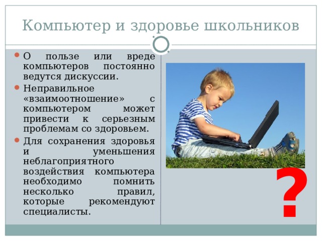 Компьютер и здоровье школьников О пользе или вреде компьютеров постоянно ведутся дискуссии. Неправильное «взаимоотношение» с компьютером может привести к серьезным проблемам со здоровьем. Для сохранения здоровья и уменьшения неблагоприятного воздействия компьютера необходимо помнить несколько правил, которые рекомендуют специалисты. ?