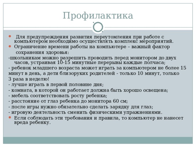 Профилактика Для предупреждения развития переутомления при работе с компьютером необходимо осуществлять комплекс мероприятий. Ограничение времени работы на компьютере – важный фактор сохранения здоровья: -школьникам можно разрешить проводить перед монитором до двух часов, устраивая 10-15 минутные перерывы каждые полчаса; - ребенок младшего возраста может играть за компьютером не более 15 минут в день, а дети близоруких родителей - только 10 минут, только 3 раза в неделю! - лучше играть в первой половине дня; - комната, в которой он работает должна быть хорошо освещена; - мебель соответствовать росту ребенка; - расстояние от глаз ребенка до монитора 60 см; - после игры нужно обязательно сделать зарядку для глаз; - игровую деятельность сменить физическими упражнениями. Если соблюдать эти требования и правила, то компьютер не нанесет вреда ребенку.