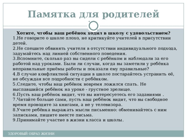 Памятка для родителей Хотите, чтобы ваш ребёнок ходил в школу с удовольствием? 1.Не говорите о школе плохо, не критикуйте учителей в присутствии детей. 2.Не спешите обвинять учителя в отсутствии индивидуального подхода, задумайтесь над линией собственного поведения. 3.Вспомните, сколько раз вы сидели с ребёнком и наблюдали за его работой над уроками. Были ли случаи, когда вы заметили у ребёнка неправильные приёмы работы и показали ему правильные? 4.В случае конфликтной ситуации в школе постарайтесь устранить её, не обсуждая все подробности с ребёнком. 5.Следите, чтобы ваш ребёнок вовремя ложился спать. Не выспавшийся ребёнок на уроке - грустное зрелище. 6.Пусть ваш ребёнок видит, что вы интересуетесь его заданиями . 7.Читайте больше сами, пусть ваш ребёнок видит, что вы свободное время проводите за книгами, а не у телевизора. 8.Учите ребёнка выражать мысли письменно: обменивайтесь с ним записками, пишите вместе письма. 9.Принимайте участие в жизни класса и школы. ЗДОРОВЫЙ ОБРАЗ ЖИЗНИ