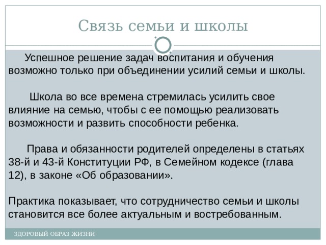 Связь семьи и школы Успешное решение задач воспитания и обучения возможно только при объединении усилий семьи и школы. Школа во все времена стремилась усилить свое влияние на семью, чтобы с ее помощью реализовать возможности и развить способности ребенка. Права и обязанности родителей определены в статьях 38-й и 43-й Конституции РФ, в Семейном кодексе (глава 12), в законе «Об образовании». Практика показывает, что сотрудничество семьи и школы становится все более актуальным и востребованным. ЗДОРОВЫЙ ОБРАЗ ЖИЗНИ