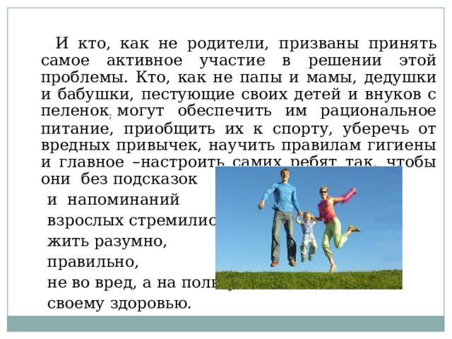 И кто, как не родители, призваны принять самое активное участие в решении этой проблемы. Кто, как не папы и мамы, дедушки и бабушки, пестующие своих детей и внуков с пеленок ; могут обеспечить им рациональное питание, приобщить их к спорту, уберечь от вредных привычек, научить правилам гигиены и главное –настроить самих ребят так, чтобы они без подсказок и напоминаний взрослых стремились жить разумно, правильно, не во вред, а на пользу своему здоровью.