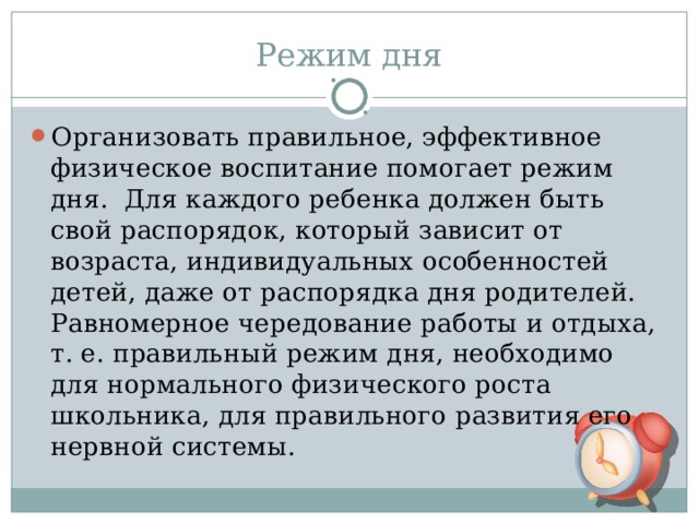 Режим дня Организовать правильное, эффективное физическое воспитание помогает режим дня. Для каждого ребенка должен быть свой распорядок, который зависит от возраста, индивидуальных особенностей детей, даже от распорядка дня родителей. Равномерное чередование работы и отдыха, т. е. правильный режим дня, необходимо для нормального физического роста школьника, для правильного развития его нервной системы.