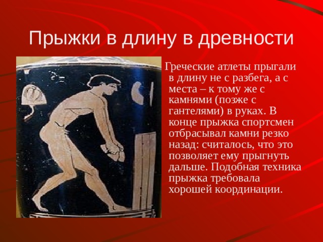 Прыжки в длину в древности  Греческие атлеты прыгали в длину не с разбега, а с места – к тому же с камнями (позже с гантелями) в руках. В конце прыжка спортсмен отбрасывал камни резко назад: считалось, что это позволяет ему прыгнуть дальше. Подобная техника прыжка требовала хорошей координации. 