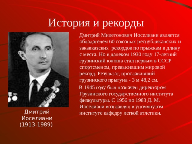 История и рекорды  Дмитрий Милетонович Иоселиани является обладателем 60 союзных республиканских и закавказских рекордов по прыжкам в длину с места. Но в далеком 1930 году 17-летний грузинский юноша стал первым в СССР спортсменом, превысившим мировой рекорд. Результат, прославивший грузинского прыгуна - 3 м 48,2 см.  В 1945 году был назначен директором Грузинского государственного института физкультуры. С 1956 по 1983 Д. М. Иоселиани возглавлял в упомянутом институте кафедру легкой атлетики. Дмитрий Иоселиани (1913-1989)  