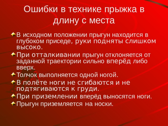 Ошибки в технике прыжка в длину с места В  исходном  положении прыгун находится в глубоком приседе , руки подняты слишком высоко. При отталкивании прыгун отклоняется от заданной траектории  сильно вперёд либо вверх. Толчок выполняется одной ногой . В полёте ноги не сгибаются и не подтягиваются к груди. При приземлении вперёд выносятся ноги. Прыгун приземляется н а носки . 