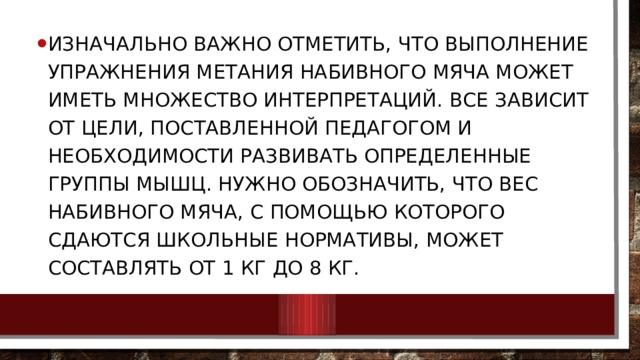 Изначально важно отметить, что выполнение упражнения метания набивного мяча может иметь множество интерпретаций. Все зависит от цели, поставленной педагогом и необходимости развивать определенные группы мышц. Нужно обозначить, что вес набивного мяча, с помощью которого сдаются школьные нормативы, может составлять от 1 кг до 8 кг. 