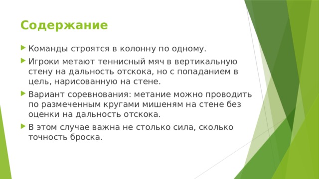 Содержание   Команды строятся в колонну по одному. Игроки метают теннисный мяч в вертикальную стену на дальность отскока, но с попаданием в цель, нарисованную на стене. Вариант соревнования: метание можно проводить по размеченным кругами мишеням на стене без оценки на дальность отскока. В этом случае важна не столько сила, сколько точность броска. 