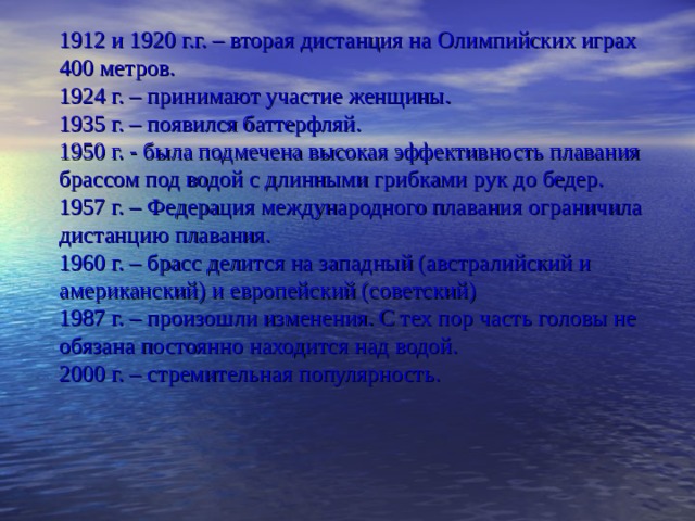 1912 и 1920 г.г. – вторая дистанция на Олимпийских играх 400 метров.  1924 г. – принимают участие женщины.  1935 г. – появился баттерфляй.  1950 г. - была подмечена высокая эффективность плавания брассом под водой с длинными грибками рук до бедер.  1957 г. – Федерация международного плавания ограничила дистанцию плавания.  1960 г. – брасс делится на западный (австралийский и американский) и европейский (советский)  1987 г. – произошли изменения. С тех пор часть головы не обязана постоянно находится над водой.  2000 г. – стремительная популярность.   