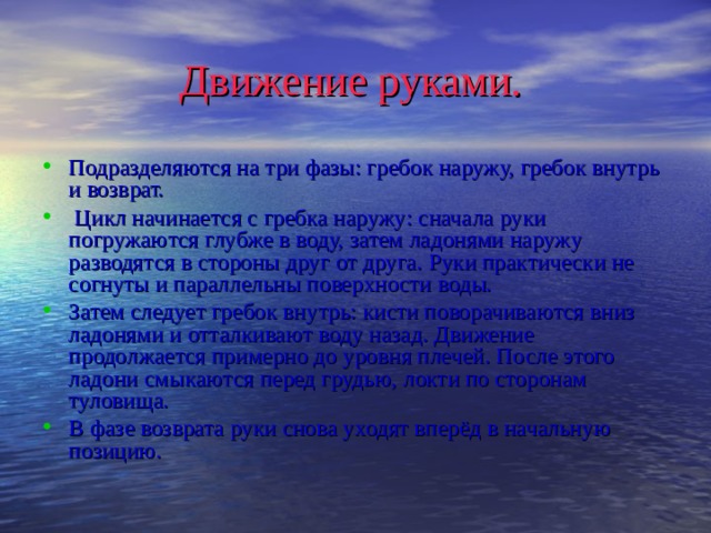 Движение руками. Подразделяются на три фазы: гребок наружу, гребок внутрь и возврат.  Цикл начинается с гребка наружу: сначала руки погружаются глубже в воду, затем ладонями наружу разводятся в стороны друг от друга. Руки практически не согнуты и параллельны поверхности воды. Затем следует гребок внутрь: кисти поворачиваются вниз ладонями и отталкивают воду назад. Движение продолжается примерно до уровня плечей. После этого ладони смыкаются перед грудью, локти по сторонам туловища. В фазе возврата руки снова уходят вперёд в начальную позицию.  