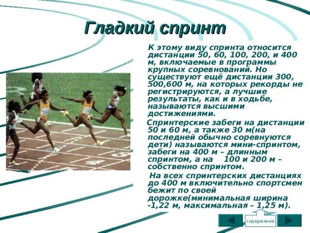 Гладкий спринт  К этому виду спринта относится дистанции 50, 60, 100, 200, и 400 м, включаемые в программы крупных соревнований. Но существуют ещё дистанции 300, 500,600 м, на которых рекорды не регистрируются, а лучшие результаты, как и в ходьбе, называются высшими достижениями.  Спринтерские забеги на дистанции 50 и 60 м, а также 30 м(на последней обычно соревнуются дети) называются мини-спринтом, забеги на 400 м – длинным спринтом, а на 100 и 200 м – собственно спринтом.  На всех спринтерских дистанциях до 400 м включительно спортсмен бежит по своей дорожке(минимальная ширина -1,22 м, максимальная – 1,25 м).   содержание 