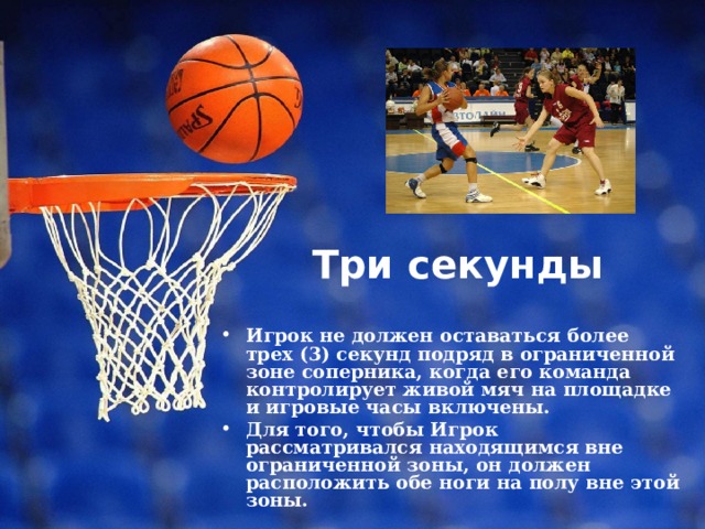 Три секунды   Игрок не должен оставаться более трех (3) секунд подряд в ограниченной зоне соперника, когда его команда контролирует живой мяч на площадке и игровые часы включены. Для того, чтобы Игрок рассматривался находящимся вне ограниченной зоны, он должен расположить обе ноги на полу вне этой зоны. 