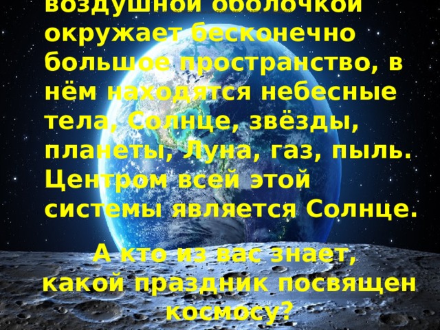 Нашу планету вместе с воздушной оболочкой окружает бесконечно большое пространство, в нём находятся небесные тела, Солнце, звёзды, планеты, Луна, газ, пыль. Центром всей этой системы является Солнце. А кто из вас знает, какой праздник посвящен космосу? А кто из вас знает, какой праздник посвящен космосу? 