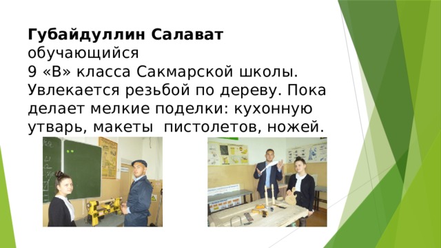 Губайдуллин Салават обучающийся  9 «В» класса Сакмарской школы. Увлекается резьбой по дереву. Пока делает мелкие поделки: кухонную утварь, макеты пистолетов, ножей. 