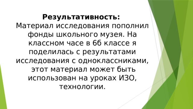 Результативность:   Материал исследования пополнил фонды школьного музея. На классном часе в 6б классе я поделилась с результатами исследования с одноклассниками, этот материал может быть использован на уроках ИЗО, технологии. 