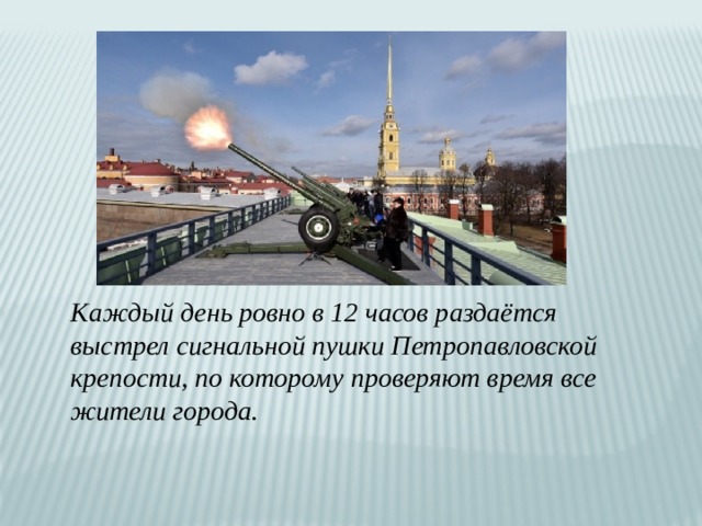 Каждый день ровно в 12 часов раздаётся выстрел сигнальной пушки Петропавловской крепости, по которому проверяют время все жители города. 