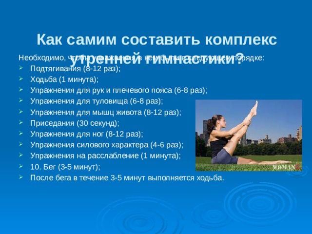  Как самим составить комплекс утренней гимнастики?   Необходимо, чтобы упражнения в нем были в следующем порядке: Подтягивания (8-12 раз); Ходьба (1 минута); Упражнения для рук и плечевого пояса (6-8 раз); Упражнения для туловища (6-8 раз); Упражнения для мышц живота (8-12 раз); Приседания (30 секунд); Упражнения для ног (8-12 раз); Упражнения силового характера (4-6 раз); Упражнения на расслабление (1 минута); 10. Бег (3-5 минут); После бега в течение 3-5 минут выполняется ходьба. 