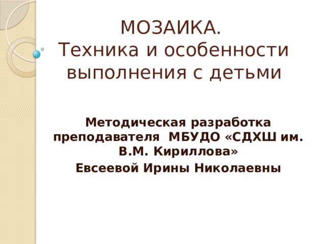 МОЗАИКА.  Техника и особенности выполнения с детьми Методическая разработка преподавателя МБУДО «СДХШ им. В.М. Кириллова» Евсеевой Ирины Николаевны 