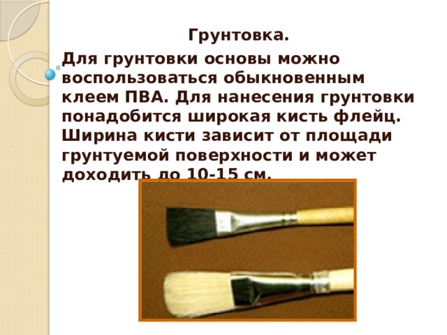 Грунтовка. Для грунтовки основы можно воспользоваться обыкновенным клеем ПВА. Для нанесения грунтовки понадобится широкая кисть флейц. Ширина кисти зависит от площади грунтуемой поверхности и может доходить до 10-15 см.     