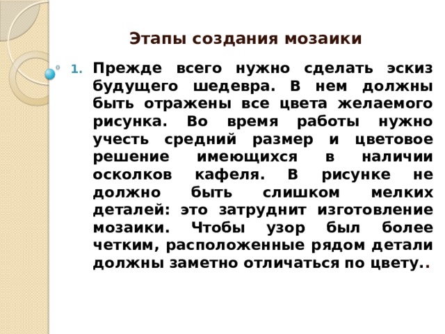 Этапы создания мозаики Прежде всего нужно сделать эскиз будущего шедевра. В нем должны быть отражены все цвета желаемого рисунка. Во время работы нужно учесть средний размер и цветовое решение имеющихся в наличии осколков кафеля. В рисунке не должно быть слишком мелких деталей: это затруднит изготовление мозаики. Чтобы узор был более четким, расположенные рядом детали должны заметно отличаться по цвету. . 