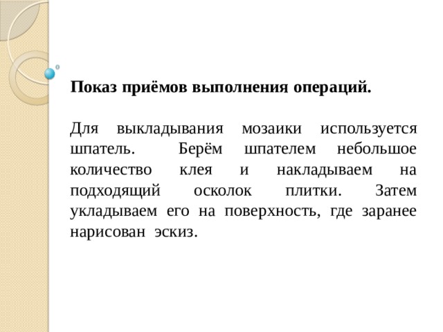  Показ приёмов выполнения операций. Для выкладывания мозаики используется шпатель. Берём шпателем небольшое количество клея и накладываем на подходящий осколок плитки. Затем укладываем его на поверхность, где заранее нарисован эскиз. 