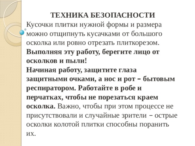 ТЕХНИКА БЕЗОПАСНОСТИ Кусочки плитки нужной формы и размера можно отщипнуть кусачками от большого осколка или ровно отрезать плиткорезом. Выполняя эту работу, берегите лицо от осколков и пыли! Начиная работу, защитите глаза защитными очками, а нос и рот – бытовым респиратором. Работайте в робе и перчатках, чтобы не порезаться краем осколка. Важно, чтобы при этом процессе не присутствовали и случайные зрители – острые осколки колотой плитки способны поранить их.  