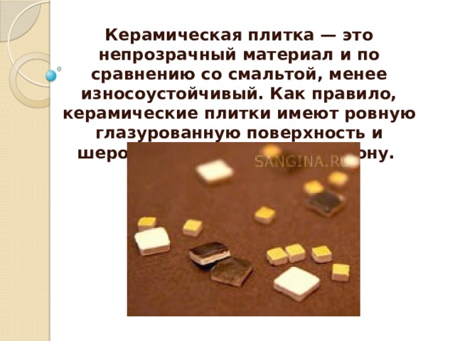 Керамическая плитка — это непрозрачный материал и по сравнению со смальтой, менее износоустойчивый. Как правило, керамические плитки имеют ровную глазурованную поверхность и шероховатую обратную сторону.  