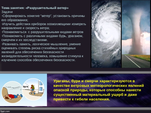 Тема занятия: «Разрушительный ветер» Задачи Сформировать понятие “ветер”, установить причины его образования; Изучить действия приборов позволяющими измерять направление и скорость ветра; Познакомиться с разрушительными видами ветров Познакомить с различными видами бурь, ураганом, смерчем и их последствиями. Развивать память, логическое мышление, умение оценивать степень риска стихийных природных явлений для обеспечения безопасности жизнедеятельности человека, повышение стимула к изучению способов обеспечения безопасности. Ураганы, бури и смерчи характеризуются в качестве ветровых метеорологических явлений опасной природы, которые способны нанести существенный материальный ущерб и даже привести к гибели населения. 