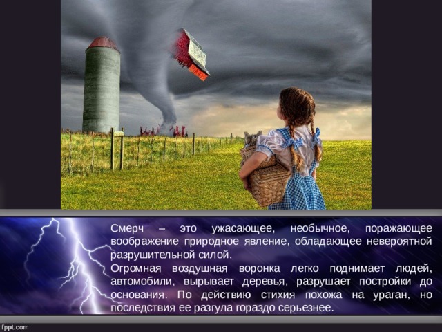 Смерч – это ужасающее, необычное, поражающее воображение природное явление, обладающее невероятной разрушительной силой. Огромная воздушная воронка легко поднимает людей, автомобили, вырывает деревья, разрушает постройки до основания. По действию стихия похожа на ураган, но последствия ее разгула гораздо серьезнее. 